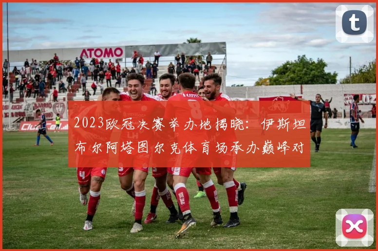 2023欧冠决赛举办地揭晓：伊斯坦布尔阿塔图尔克体育场承办巅峰对决