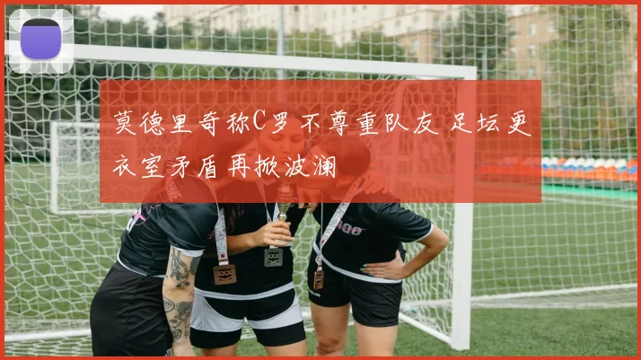 莫德里奇称C罗不尊重队友 足坛更衣室矛盾再掀波澜