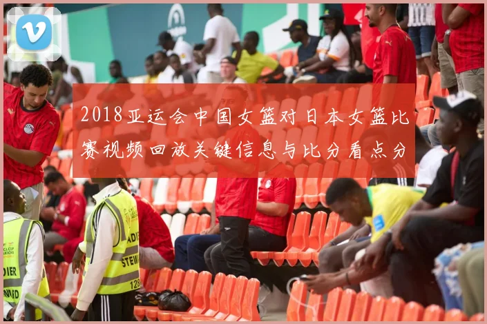 2018亚运会中国女篮对日本女篮比赛视频回放关键信息与比分看点分析