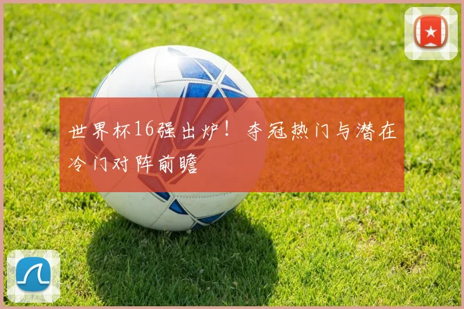 世界杯16强出炉！夺冠热门与潜在冷门对阵前瞻