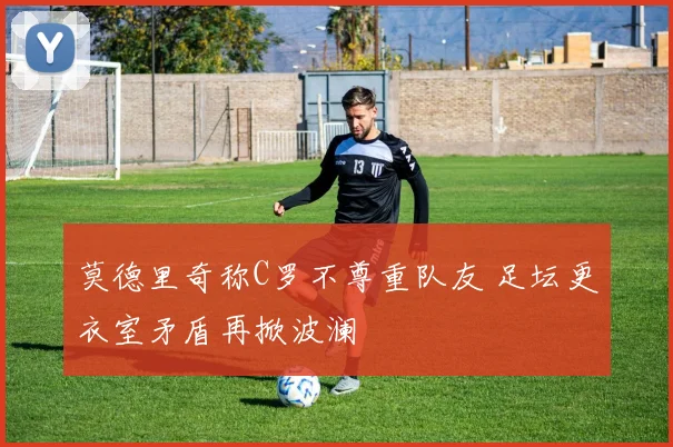莫德里奇称C罗不尊重队友 足坛更衣室矛盾再掀波澜