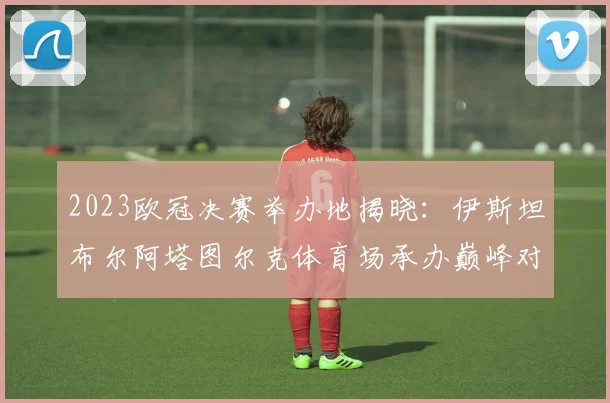 2023欧冠决赛举办地揭晓：伊斯坦布尔阿塔图尔克体育场承办巅峰对决