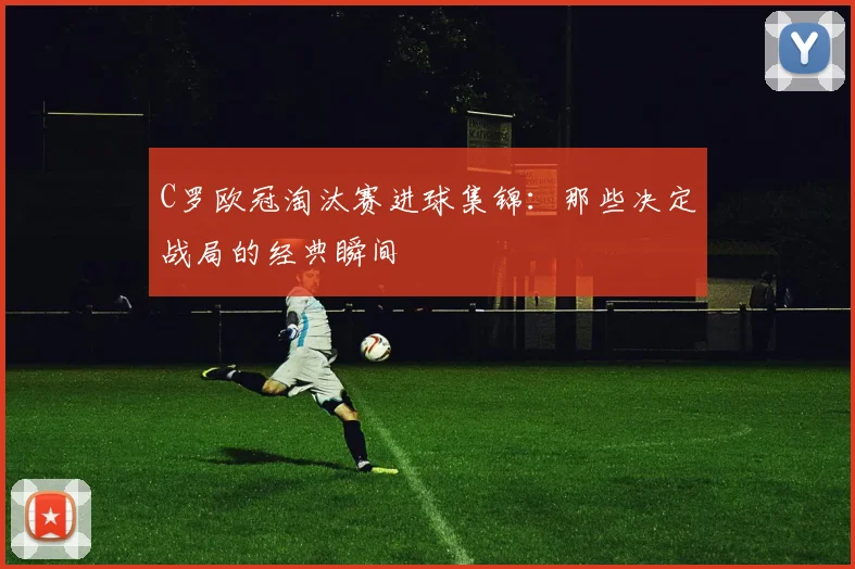 C罗欧冠淘汰赛进球集锦：那些决定战局的经典瞬间