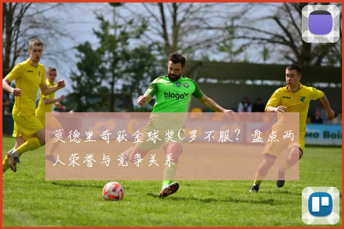 莫德里奇获金球奖C罗不服？盘点两人荣誉与竞争关系