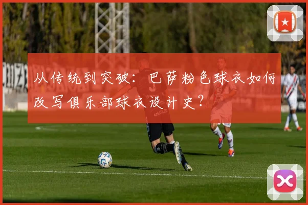 从传统到突破：巴萨粉色球衣如何改写俱乐部球衣设计史？