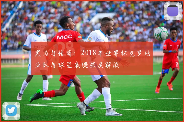 黑马与传奇:2018年世界杯克罗地亚队与球星表现深度解读