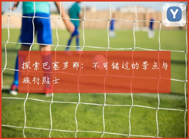 探索巴塞罗那：不可错过的景点与旅行贴士