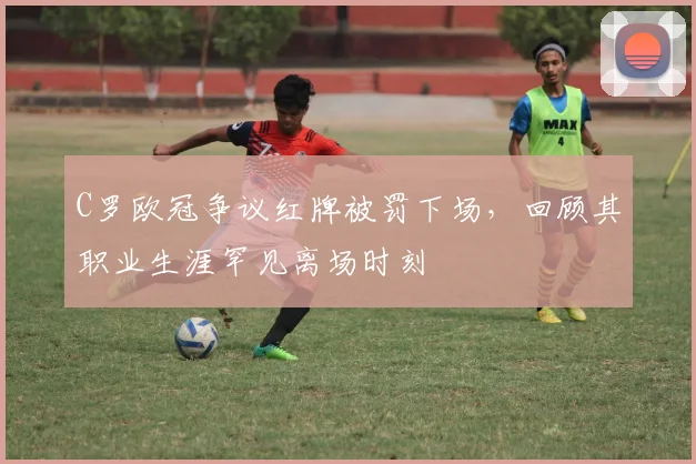 C罗欧冠争议红牌被罚下场，回顾其职业生涯罕见离场时刻