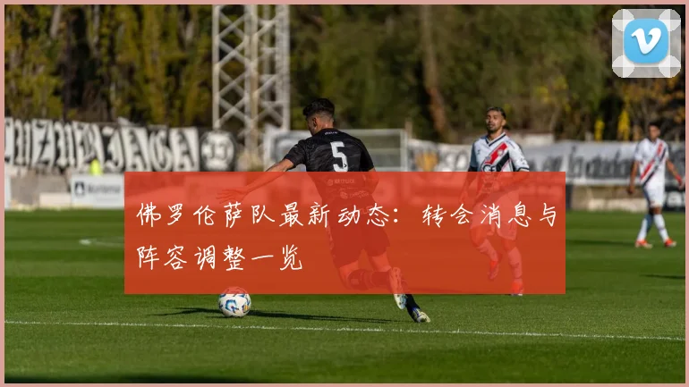 佛罗伦萨队最新动态：转会消息与阵容调整一览