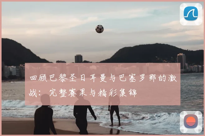 回顾巴黎圣日耳曼与巴塞罗那的激战:完整赛果与精彩集锦