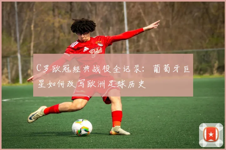 C罗欧冠经典战役全记录：葡萄牙巨星如何改写欧洲足球历史
