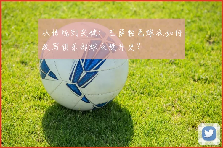 从传统到突破：巴萨粉色球衣如何改写俱乐部球衣设计史？