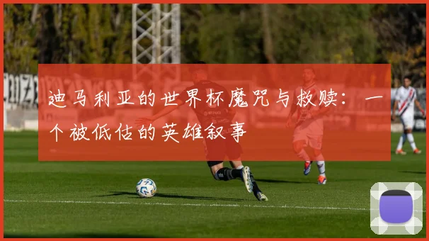 迪马利亚的世界杯魔咒与救赎：一个被低估的英雄叙事