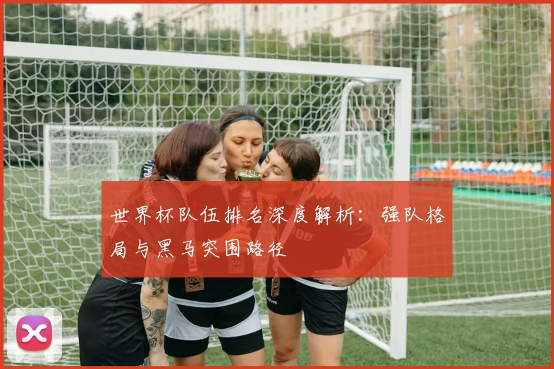 世界杯队伍排名深度解析：强队格局与黑马突围路径