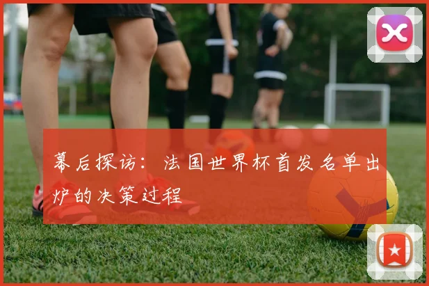 幕后探访：法国世界杯首发名单出炉的决策过程