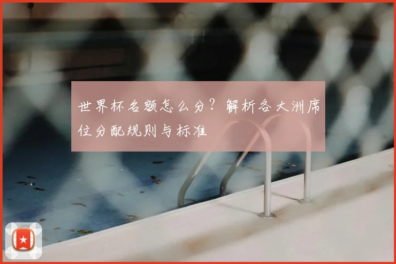 世界杯名额怎么分？解析各大洲席位分配规则与标准