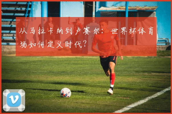 从马拉卡纳到卢赛尔:世界杯体育场如何定义时代?