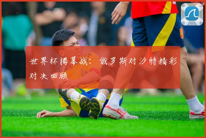 世界杯揭幕战:俄罗斯对沙特精彩对决回顾