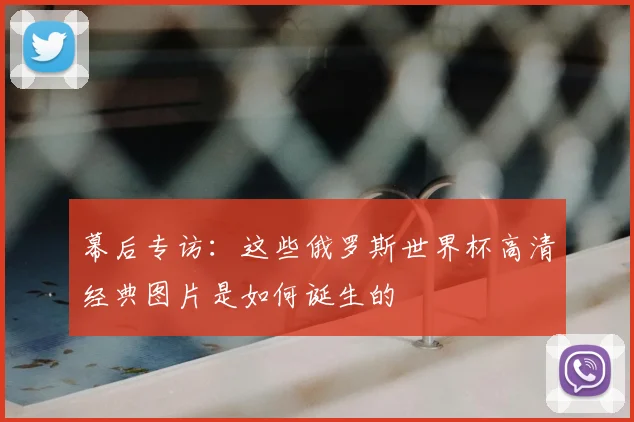 幕后专访：这些俄罗斯世界杯高清经典图片是如何诞生的