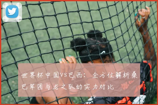 世界杯中国vs巴西:全方位解析桑巴军团与龙之队的实力对比
