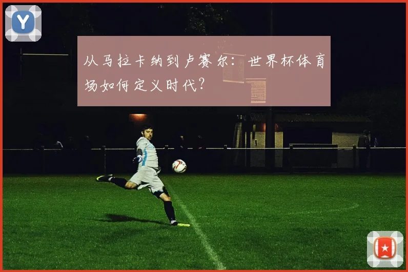 从马拉卡纳到卢赛尔:世界杯体育场如何定义时代?