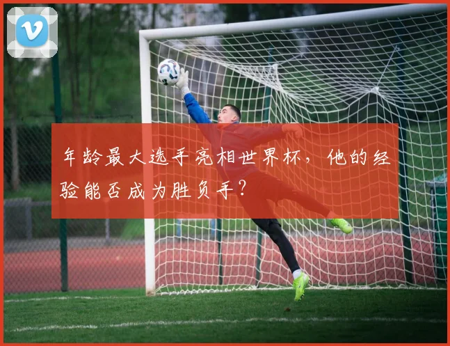年龄最大选手亮相世界杯,他的经验能否成为胜负手?