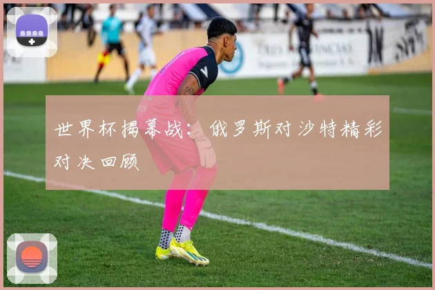 世界杯揭幕战:俄罗斯对沙特精彩对决回顾