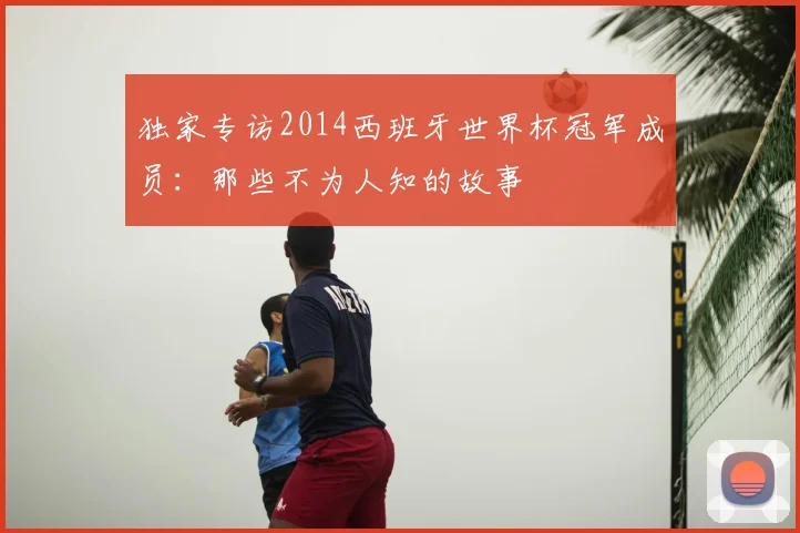 独家专访2014西班牙世界杯冠军成员：那些不为人知的故事