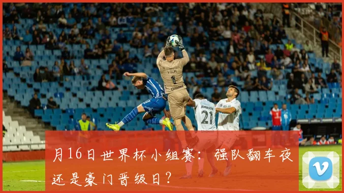 月16日世界杯小组赛:强队翻车夜还是豪门晋级日?