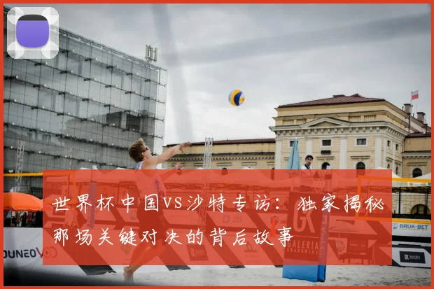 世界杯中国vs沙特专访:独家揭秘那场关键对决的背后故事