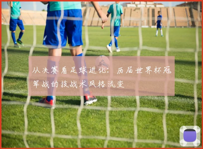 从决赛看足球进化：历届世界杯冠军战的技战术风格流变