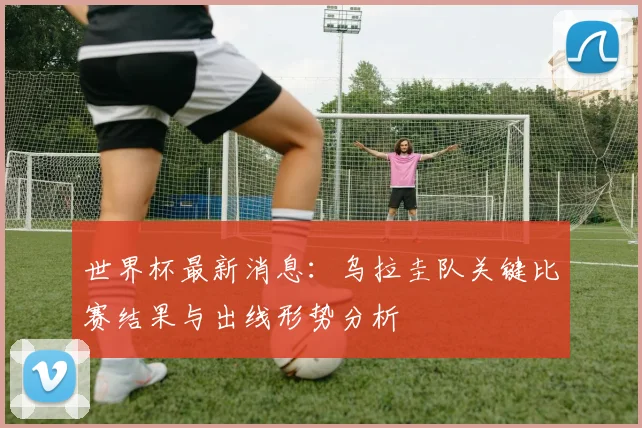 世界杯最新消息:乌拉圭队关键比赛结果与出线形势分析